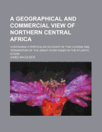 A Geographical and Commercial View of Northern Central Africa: Containing a Particular Account of the Course and Termination of the Great River Niger in the Atlantic Ocean