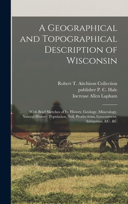 A Geographical and Topographical Description of Wisconsin; With Brief Sketches of its History, Geology, Mineralogy, Natural History, Population, Soil, Productions, Government, Antiquities, &c. &c - Lapham, Increase Allen, and Collection, Robert T Aitchison, and Hale, P C