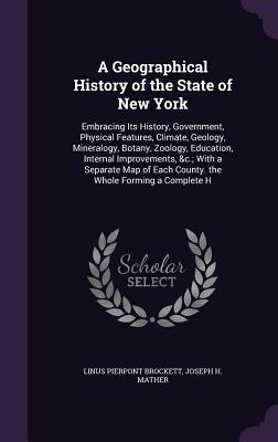 A Geographical History of the State of New York: Embracing Its History, Government, Physical Features, Climate, Geology, Mineralogy, Botany, Zoology, Education, Internal Improvements, &c.; With a Separate Map of Each County. the Whole Forming a Complete H - Brockett, Linus Pierpont, and Mather, Joseph H