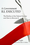 A Government Ill Executed: The Decline of the Federal Service and How to Reverse It