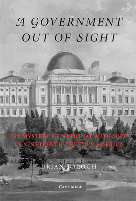 A Government Out of Sight: The Mystery of National Authority in Nineteenth-Century America - Balogh, Brian