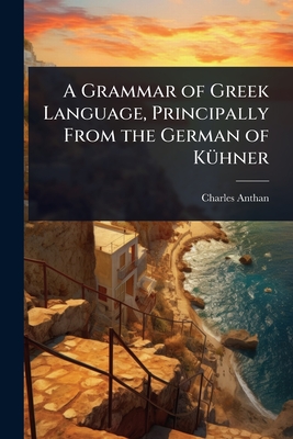 A Grammar of Greek Language, Principally From the German of K1/4hner - Anthan, Charles