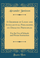 A Grammar of Logic and Intellectual Philosophy, on Didactic Principles: For the Use of Schools and Private Instruction (Classic Reprint)