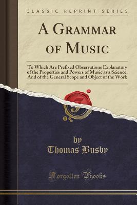 A Grammar of Music: To Which Are Prefixed Observations Explanatory of the Properties and Powers of Music as a Science; And of the General Scope and Object of the Work (Classic Reprint) - Busby, Thomas