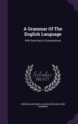 A Grammar Of The English Language: With Exercises In Compositions - Allen, Edward Archibald, and William John Hawkins (Creator)