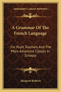 A Grammar of the French Language: For Pupil Teachers and the More Advanced Classes in Schools
