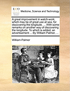 A Great Improvement in Watch-work; Which may be of Great use at sea, for Discovering the Longitude. ... With Some Remarks on Another way of Discovering the Longitude. To Which is Added, an Advertisement ... By William Palmer,