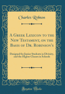 A Greek Lexicon to the New Testament, on the Basis of Dr. Robinson's: Designed for Junior Students in Divinity, and the Higher Classes in Schools (Classic Reprint)