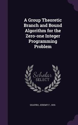 A Group Theoretic Branch and Bound Algorithm for the Zero-one Integer Programming Problem - Shapiro, Jeremy F