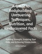 A Guide to Bodybuilding: Uncovering Techniques, Nutrition, and Undiscovered Facts: Building Strength, Sculpting Your Body, and Achieving Fitness Goals