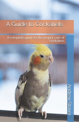 A Guide to Cockatiels: A complete guide to the proper care of cockatiels - Stoner, Andrew