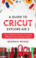 A Guide to Cricut Explore Air 2: How to Master the Art of Cutting Materials and Crafting Projects