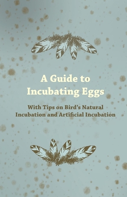 A Guide to Incubating Eggs - With Tips on Birds Natural Incubation and Artificial Incubation - Anon.