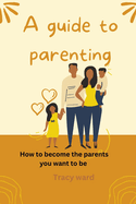 A guide to parenting: How to become the parents you want to be