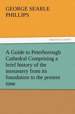 A Guide to Peterborough Cathedral Comprising a Brief History of the Monastery from Its Foundation to the Present Time, with a Descriptive Account of - Phillips, George S