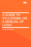 A Guide to Syllogism, Or, a Manual of Logic ...
