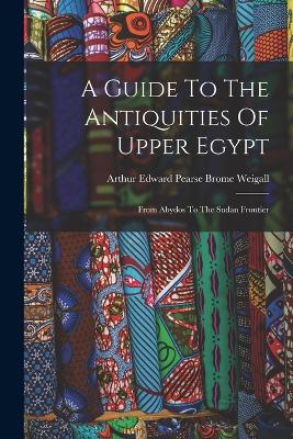 A Guide To The Antiquities Of Upper Egypt: From Abydos To The Sudan Frontier - Arthur Edward Pearse Brome Weigall (Creator)