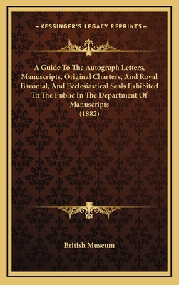 A Guide to the Autograph Letters, Manuscripts, Original Charters, and Royal Baronial, and Ecclesiastical Seals Exhibited to the Public in the Department of Manuscripts (1882) - British Museum