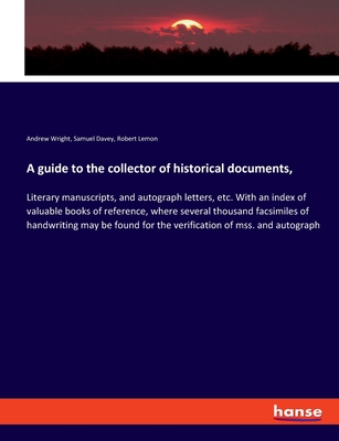 A guide to the collector of historical documents,: Literary manuscripts, and autograph letters, etc. With an index of valuable books of reference, where several thousand facsimiles of handwriting may be found for the verification of mss. and autograph - Wright, Andrew, and Davey, Samuel, and Lemon, Robert