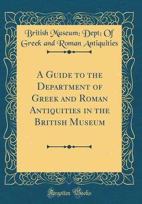 A Guide to the Department of Greek and Roman Antiquities in the British Museum (Classic Reprint) - Antiquities, British Museum Dept of Gr