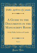 A Guide to the Documents in the Manuscript Room, Vol. 1: At the Public Archives of Canada (Classic Reprint)