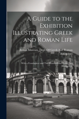 A Guide to the Exhibition Illustrating Greek and Roman Life: With a Frontispiece and Two Hundred and Forty-Two Illustrations - British Museum Dept of Greek and Ro (Creator)