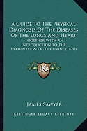 A Guide To The Physical Diagnosis Of The Diseases Of The Lungs And Heart: Together With An Introduction To The Examination Of The Urine (1870) - Sawyer, James, Sir