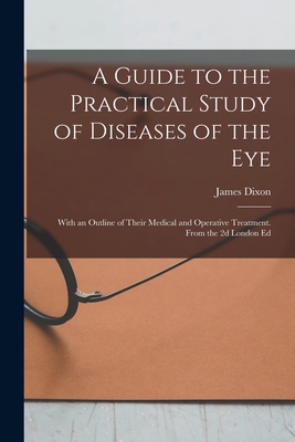 A Guide to the Practical Study of Diseases of the Eye; With an Outline of Their Medical and Operative Treatment. From the 2d London Ed - Dixon, James 1813-1896