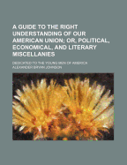 A Guide to the Right Understanding of Our American Union; Or, Political, Economical and Literary Miscellanies ..