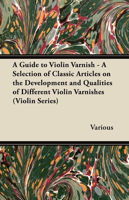 A Guide to Violin Varnish - A Selection of Classic Articles on the Development and Qualities of Different Violin Varnishes (Violin Series) - Various