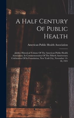 A Half Century Of Public Health: Jubilee Historical Volume Of The American Public Health Association, In Commemoration Of The Fiftieth Anniversary Celebration Of Its Foundation, New York City, November 14-18, 1921 - American Public Health Association (Creator)