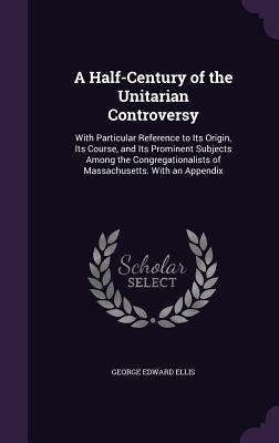 A Half-Century of the Unitarian Controversy: With Particular Reference to Its Origin, Its Course, and Its Prominent Subjects Among the Congregationalists of Massachusetts. With an Appendix - Ellis, George Edward