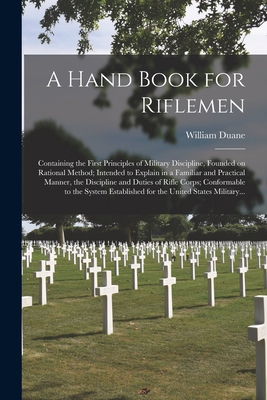 A Hand Book for Riflemen [microform]: Containing the First Principles of Military Discipline, Founded on Rational Method; Intended to Explain in a Familiar and Practical Manner, the Discipline and Duties of Rifle Corps; Conformable to the System... - Duane, William 1760-1835