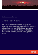 A hand book of Iowa,: Or The discovery, settlement, geographical location, topography, natural resources, geology, climatology, commercial facilities, agricultural productiveness, manufacturing advantages, educational interests, healthfulness, governm...