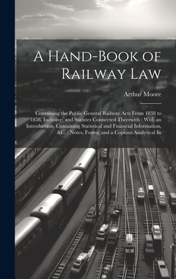 A Hand-Book of Railway Law: Containing the Public General Railway Acts From 1838 to 1858, Inclusive, and Statutes Connected Therewith: With an Introduction, Containing Statistical and Financial Information, &c.: Notes, Forms, and a Copious Analytical In - Moore, Arthur