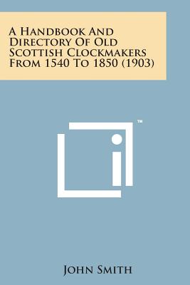 A Handbook and Directory of Old Scottish Clockmakers from 1540 to 1850 (1903) - Smith, John