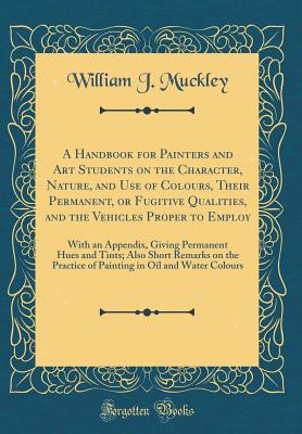 A Handbook for Painters and Art Students on the Character, Nature, and Use of Colours, Their Permanent, or Fugitive Qualities, and the Vehicles Proper to Employ: With an Appendix, Giving Permanent Hues and Tints; Also Short Remarks on the Practice of Pain - Muckley, William J
