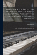 A Handbook for Travellers in Switzerland, the Alps of Savoy and Piedmont, the Italian Lakes, and Part of Dauphine: With Travelling Maps, Plans of Towns, Etc
