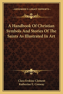 A Handbook Of Christian Symbols And Stories Of The Saints As Illustrated In Art - Clement, Clara Erskine, and Conway, Katherine E (Editor)