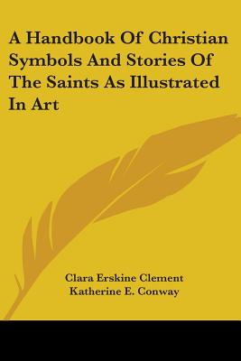 A Handbook Of Christian Symbols And Stories Of The Saints As Illustrated In Art - Clement, Clara Erskine, and Conway, Katherine E (Editor)