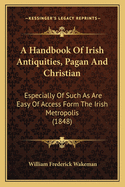 A Handbook of Irish Antiquities, Pagan and Christian: Especially of Such as Are Easy of Access Form the Irish Metropolis (1848)