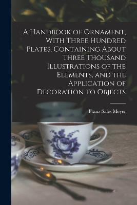 A Handbook of Ornament, With Three Hundred Plates, Containing About Three Thousand Illustrations of the Elements, and the Application of Decoration to Objects - Meyer, Franz Sales