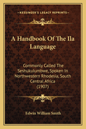 A Handbook Of The Ila Language: Commonly Called The Seshukulumbwe, Spoken In Northwestern Rhodesia, South Central Africa (1907)