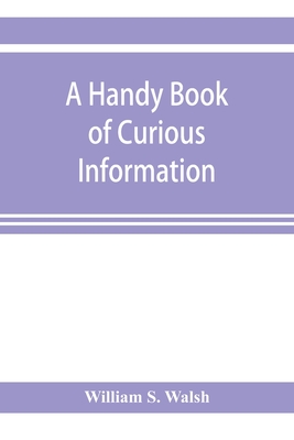 A handy book of curious information: comprising strange happenings in the life of men and animals, odd statistics, extraordinary phenomena and out of the way facts concerning the wonderlands of the earth - S Walsh, William