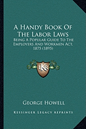 A Handy Book Of The Labor Laws: Being A Popular Guide To The Employers And Workmen Act, 1875 (1895)