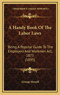 A Handy Book of the Labor Laws: Being a Popular Guide to the Employers and Workmen ACT, 1875 (1895)