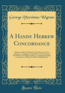 A Handy Hebrew Concordance: Hitherto Called the Hebraist's Vade Mecum; A First Attempt at a Complete Verbal Index to the Contents of the Hebrew and Chaldee Scriptures, Arranged According to Grammar, to Which Is Added an English Index (Classic Reprint)