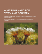 A Helping Hand for Town and Country: An American Home Book of Practical and Scientific Information Concerning ..