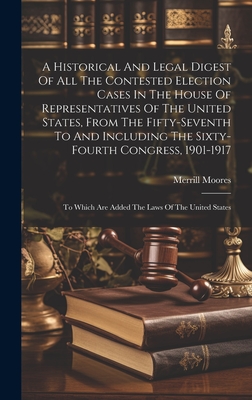 A Historical And Legal Digest Of All The Contested Election Cases In The House Of Representatives Of The United States, From The Fifty-seventh To And Including The Sixty-fourth Congress, 1901-1917: To Which Are Added The Laws Of The United States - Moores, Merrill