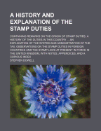 A History and Explanation of the Stamp Duties: Containing Remarks on the Origin of Stamp Duties, a History of the Duties in This Country ... an Explanation of the System and Administration of the Tax, Observations on the Stamp Duties in Foreign